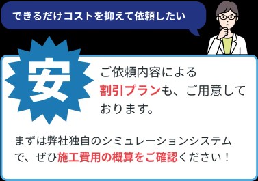 (安い)ご依頼内容による割引プランも、ご用意しております。まずは弊社独自のシミュレーションシステムで、ぜひ施工費用の概算をご確認ください!