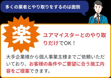 (楽)ユアマイスターとのやりとりだけでOK!大手企業様から個人事業主様までご依頼いただいており、お客様の条件やご要望に合う施工内容をご提案できます。