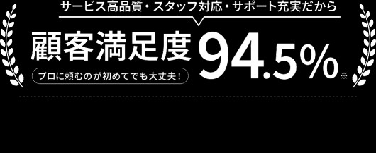 サービス高品質・スタッフ対応・サポート充実だからプロに頼むのが初めてでも大丈夫！顧客満足度94.5%！