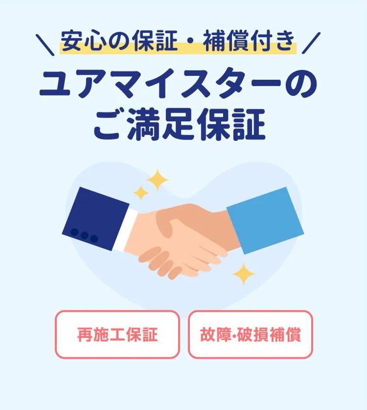 2つの補償でお客さまのご満足を保証! 再施工・故障・破損補償 ※補償適用には条件がございます。