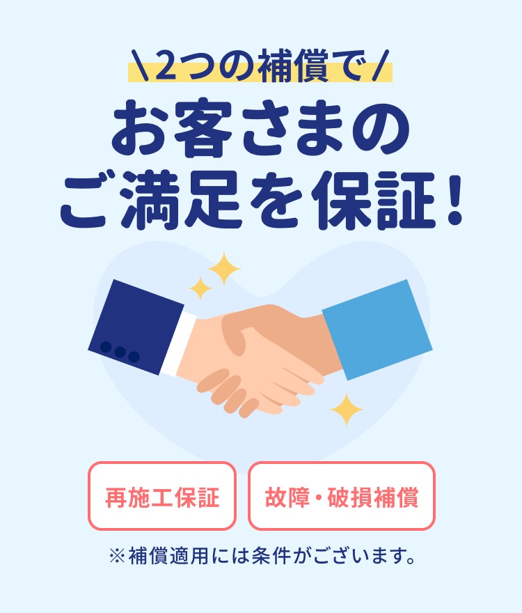 2つの補償でお客さまのご満足を保証! 再施工・故障・破損補償 ※補償適用には条件がございます。